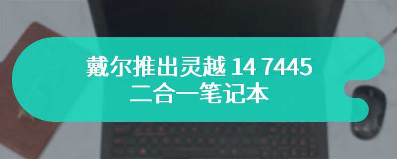 戴尔推出灵越 14 7445 二合一笔记本 可选锐龙 5 8640HS处理器