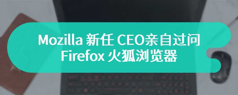 Mozilla 新任 CEO 亲自过问，Firefox 火狐浏览器已启动原生标签页组功能开发