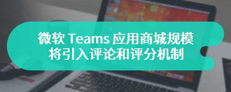 微软 Teams 应用商城规模超 2000 款，将引入评论和评分机制