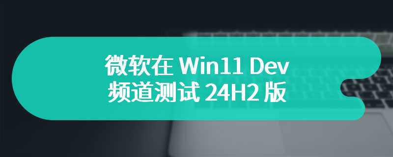 微软在 Win11 Dev 频道测试 24H2 版本服务管道情况，开启 VBS 后将收到 26080.1400 更新