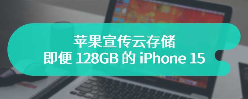 苹果宣传云存储：即便 128GB 的 iPhone 15，也有充裕空间存储海量照片