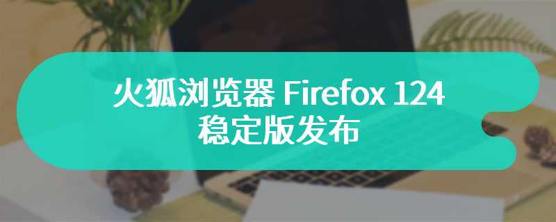 火狐浏览器 Firefox 124 稳定版发布：PDF 阅读器引入光标浏览模式