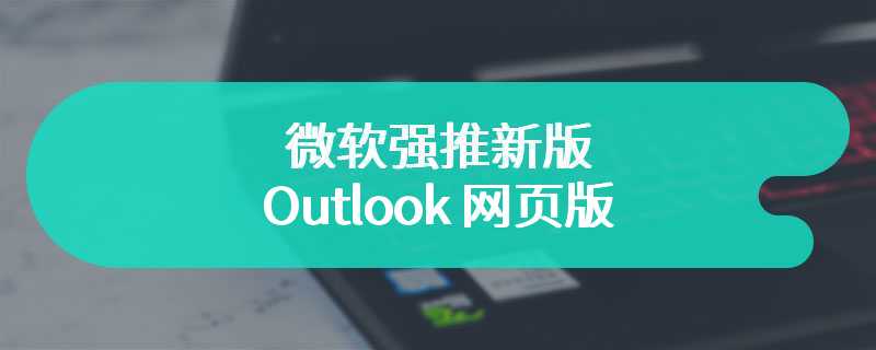 微软强推新版 Outlook 网页版，闪电操作让用户猝不及防