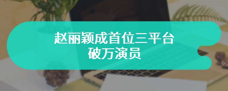 赵丽颖成首位三平台破万演员 扛剧女王果然不是吹的