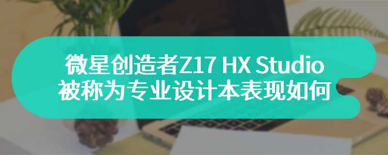 微星创造者Z17 HX Studio评测 被称为专业设计本表现如何