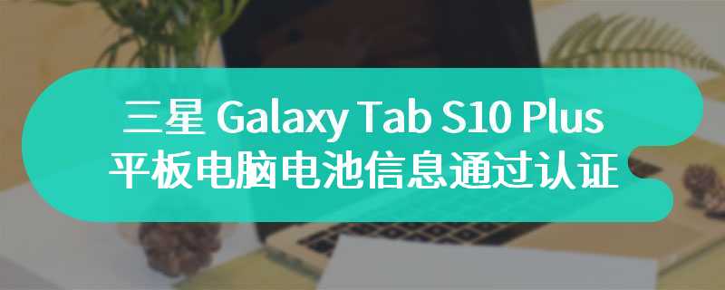 三星 Galaxy Tab S10 Plus 平板电脑电池信息通过认证 其他配置还未曝光