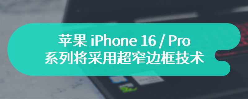 苹果 iPhone 16 / Pro 系列将采用超窄边框技术，拥有更大显示屏