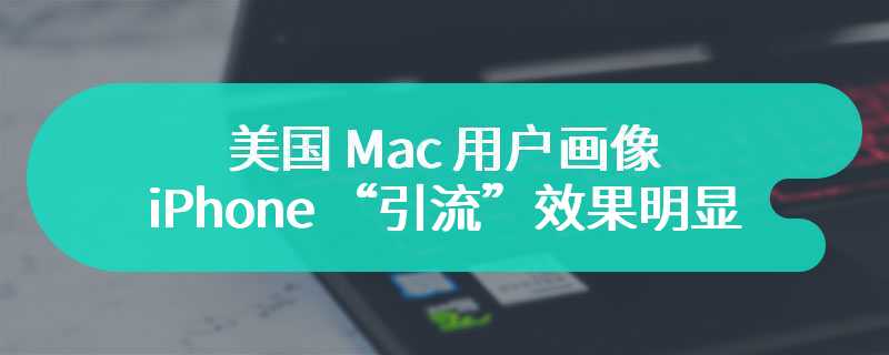 美国 Mac 用户画像：iPhone “引流”效果明显，80% 转投新用户持有苹果手机