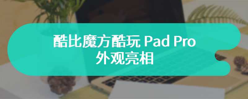 酷比魔方酷玩 Pad Pro 外观亮相 即将在四月份发布