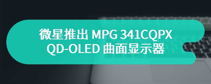 微星推出 MPG 341CQPX QD-OLED 曲面显示器 1800R 曲率