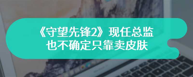 《守望先锋2》现任总监也不确定只靠卖皮肤能否维持游戏运营