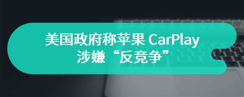 美国政府称苹果 CarPlay 涉嫌“反竞争”，分析师表示异议