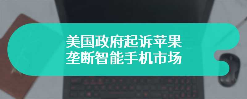 美国政府起诉苹果垄断智能手机市场，部分指控理由被指荒谬