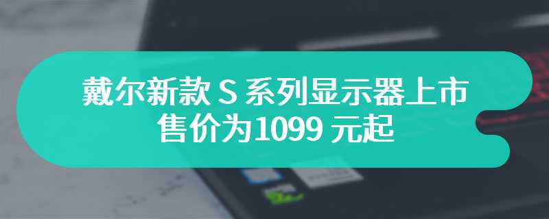 戴尔新款 S 系列显示器上市 售价为1099 元起