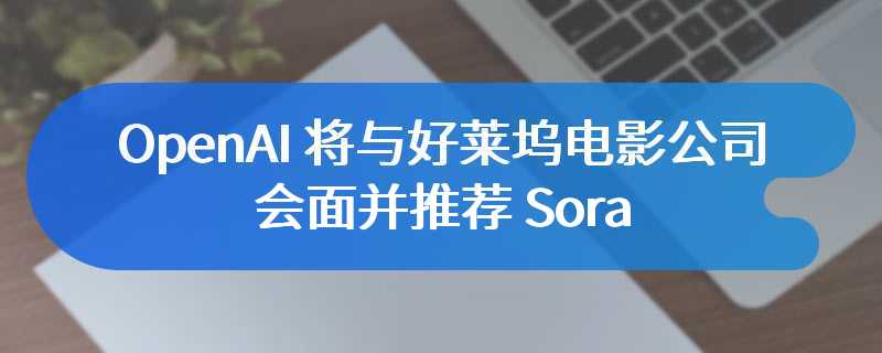 OpenAI 将与好莱坞电影公司会面并推荐 Sora