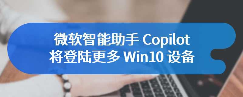 微软智能助手 Copilot 将登陆更多 Win10 设备