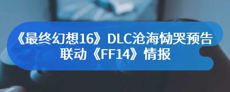 《最终幻想16》DLC沧海恸哭预告 联动《FF14》情报