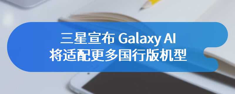 三星宣布 Galaxy AI 将适配更多国行版机型，包括 S23 系列、Z Flip5 等