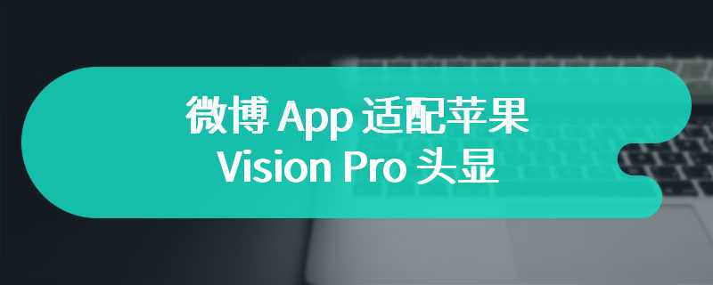 微博 App 适配苹果 Vision Pro 头显：原生 3D 纵深设计、功能较齐全