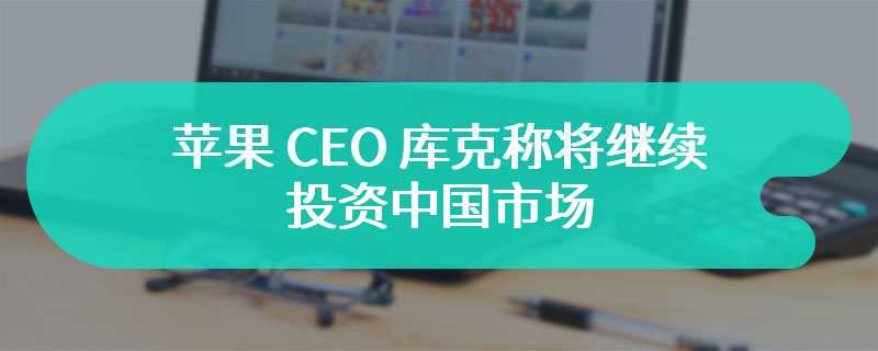 苹果 CEO 库克称将继续投资中国市场，很高兴再次回到中国