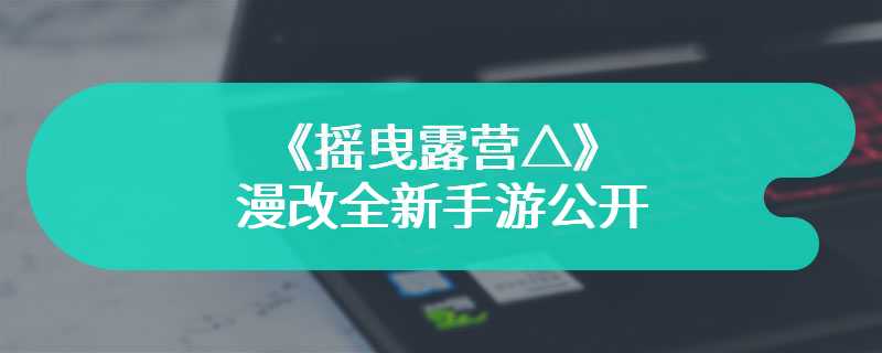 《摇曳露营△》漫改全新手游公开 休闲解谜类型