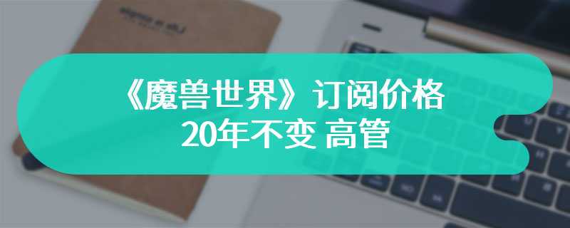 《魔兽世界》订阅价格20年不变 高管：保持玩家群体健康