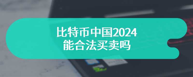 比特币中国2024能合法买卖吗 中国支持比特币吗