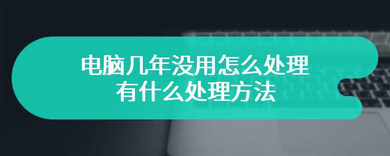 电脑几年没用怎么处理 有什么处理方法