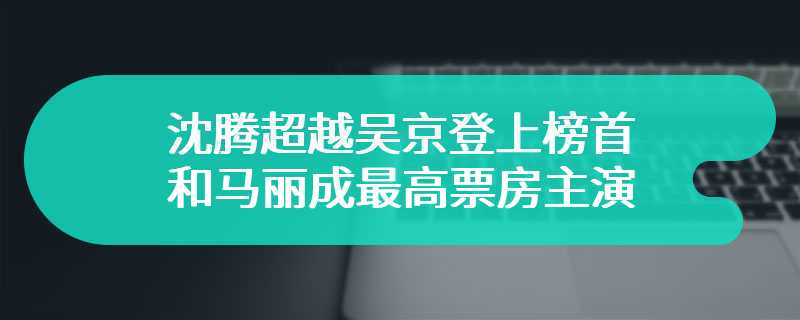 沈腾超越吴京登上榜首 和马丽成最高票房主演