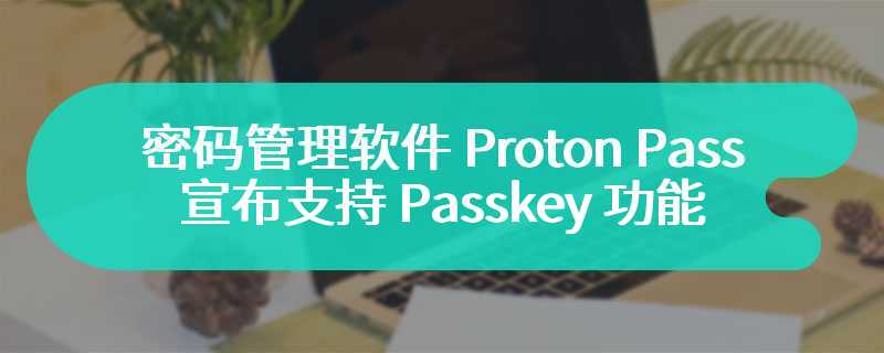 密码管理软件 Proton Pass 宣布支持 Passkey 功能：基于 FIDO 标准“端到端加密”、支持导出共享