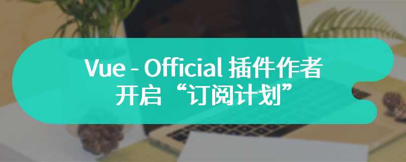 全职投身开源开销大，Vue - Official 插件作者开启“订阅计划”缓解资金压力