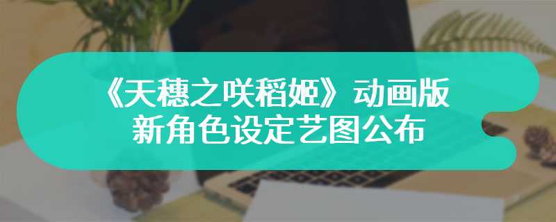《天穗之咲稻姬》动画版新角色设定艺图公布 年内开播