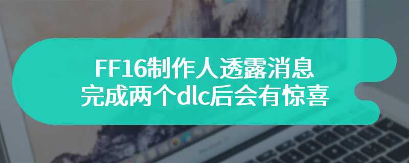 FF16制作人透露消息 完成两个dlc后会有惊喜