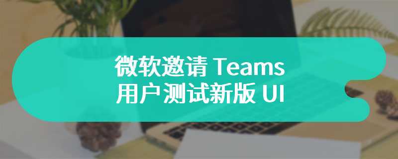 微软邀请 Teams 用户测试新版 UI：拉开元素间距、升级色彩搭配、放大 Reactions