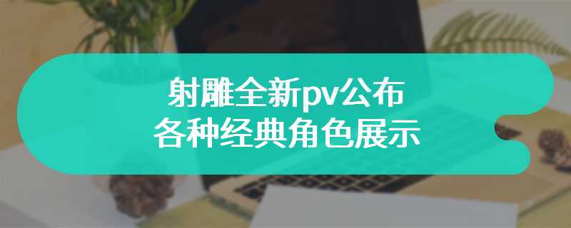 射雕全新pv公布 各种经典角色展示