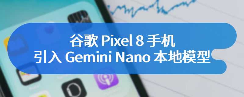 谷歌 Pixel 8 手机将引入 Gemini Nano 本地模型：可总结录音、生成信息