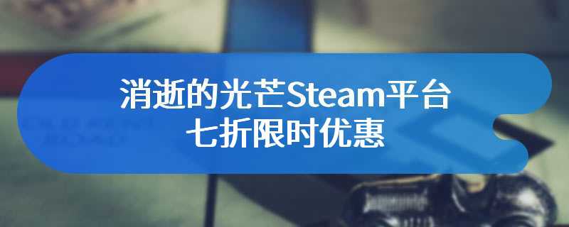 消逝的光芒Steam平台七折限时优惠 售价仅为37元