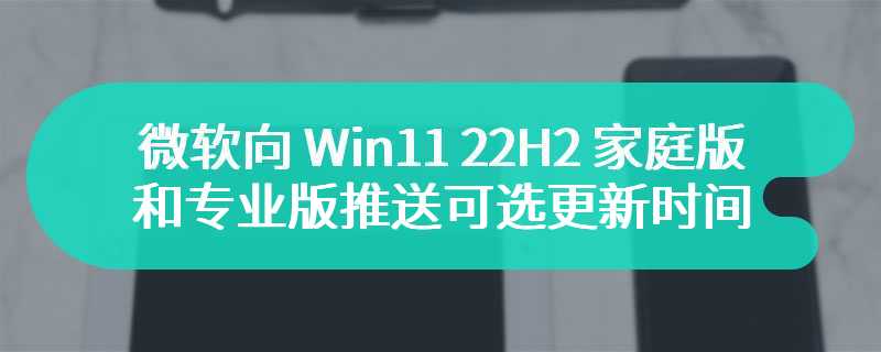 微软向 Win11 22H2 家庭版和专业版推送可选更新时间延长到 6 月 26 日