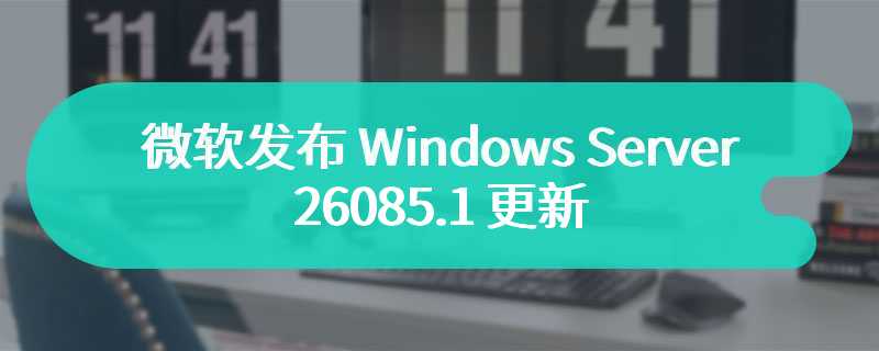 微软发布 Windows Server 26085.1 更新：任务栏隐藏 Copilot