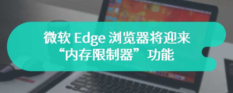 微软 Edge 浏览器将迎来“内存限制器”功能，用户可自主控制 Edge 内存占用