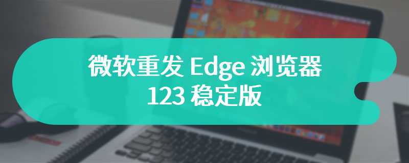 微软重发 Edge 浏览器 123 稳定版：修复兼容性问题和 4 个零日漏洞