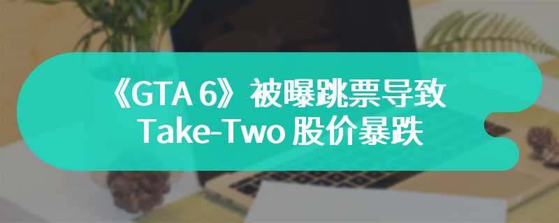 《GTA 6》被曝跳票导致 Take-Two 股价暴跌，彭博社称业界“担忧过度”