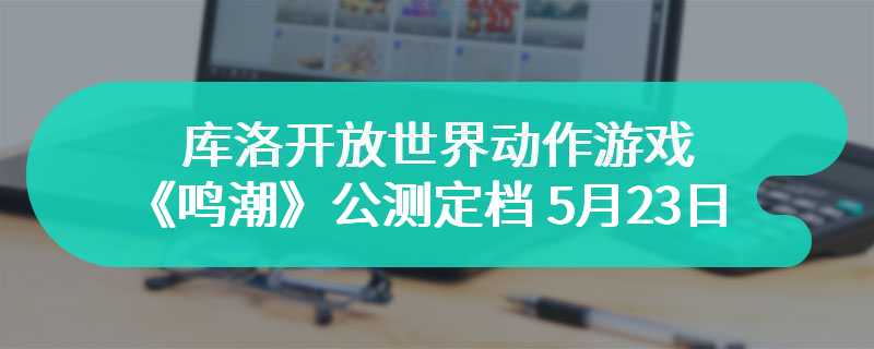 库洛开放世界动作游戏《鸣潮》公测定档 5 月 23 日：全球全平台同步
