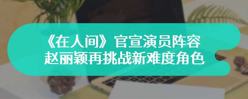 《在人间》官宣演员阵容 赵丽颖再挑战新难度角色