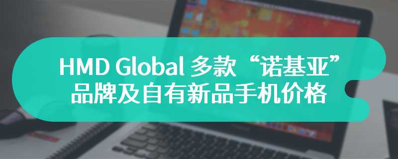 HMD Global 多款“诺基亚”品牌及自有新品手机价格揭晓