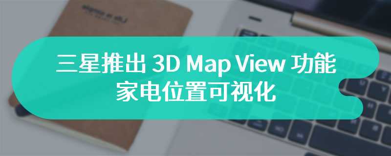三星推出 3D Map View 功能：家电位置可视化，融合 SmartThings 与 AI