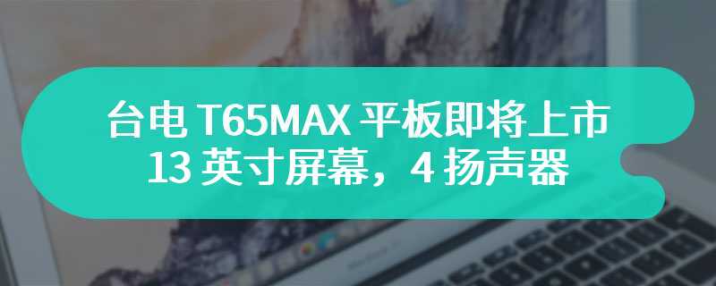 台电 T65MAX 平板即将上市：13 英寸屏幕，4 扬声器