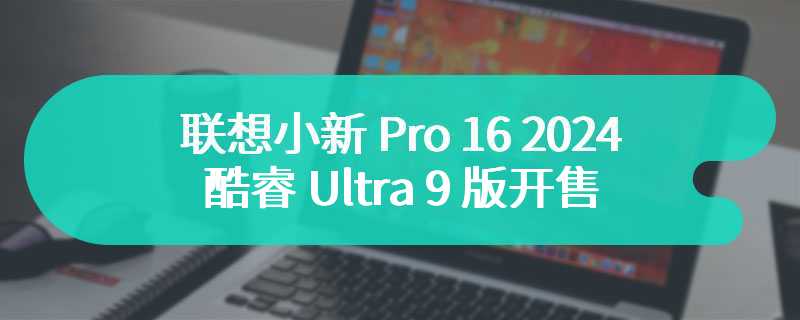 联想小新 Pro 16 2024 酷睿 Ultra 9 版开售 首发价为6799 元