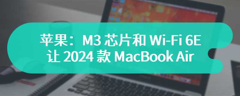 苹果：M3 芯片和 Wi-Fi 6E 让 2024 款 MacBook Air 成为完美旅行伴侣