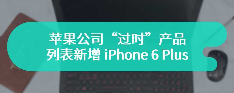 苹果公司“过时”产品列表新增 iPhone 6 Plus 手机，iPad mini 4 平板归入“复古”行列